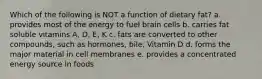 Which of the following is NOT a function of dietary fat? a. provides most of the energy to fuel brain cells b. carries fat soluble vitamins A, D, E, K c. fats are converted to other compounds, such as hormones, bile, Vitamin D d. forms the major material in cell membranes e. provides a concentrated energy source in foods