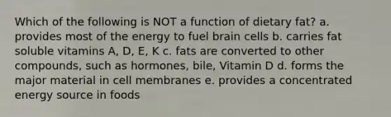 Which of the following is NOT a function of dietary fat? a. provides most of the energy to fuel brain cells b. carries fat soluble vitamins A, D, E, K c. fats are converted to other compounds, such as hormones, bile, Vitamin D d. forms the major material in cell membranes e. provides a concentrated energy source in foods