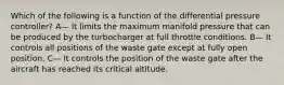 Which of the following is a function of the differential pressure controller? A— It limits the maximum manifold pressure that can be produced by the turbocharger at full throttle conditions. B— It controls all positions of the waste gate except at fully open position. C— It controls the position of the waste gate after the aircraft has reached its critical altitude.