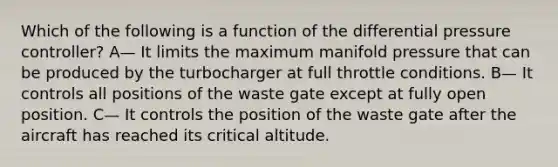 Which of the following is a function of the differential pressure controller? A— It limits the maximum manifold pressure that can be produced by the turbocharger at full throttle conditions. B— It controls all positions of the waste gate except at fully open position. C— It controls the position of the waste gate after the aircraft has reached its critical altitude.