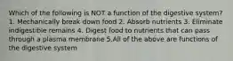 Which of the following is NOT a function of the digestive system? 1. Mechanically break down food 2. Absorb nutrients 3. Eliminate indigestible remains 4. Digest food to nutrients that can pass through a plasma membrane 5.All of the above are functions of the digestive system