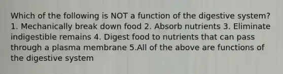 Which of the following is NOT a function of the digestive system? 1. Mechanically break down food 2. Absorb nutrients 3. Eliminate indigestible remains 4. Digest food to nutrients that can pass through a plasma membrane 5.All of the above are functions of the digestive system