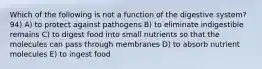 Which of the following is not a function of the digestive system? 94) A) to protect against pathogens B) to eliminate indigestible remains C) to digest food into small nutrients so that the molecules can pass through membranes D) to absorb nutrient molecules E) to ingest food