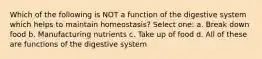 Which of the following is NOT a function of the digestive system which helps to maintain homeostasis? Select one: a. Break down food b. Manufacturing nutrients c. Take up of food d. All of these are functions of the digestive system