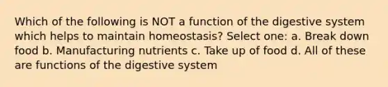 Which of the following is NOT a function of the digestive system which helps to maintain homeostasis? Select one: a. Break down food b. Manufacturing nutrients c. Take up of food d. All of these are functions of the digestive system