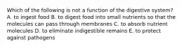 Which of the following is not a function of the digestive system? A. to ingest food B. to digest food into small nutrients so that the molecules can pass through membranes C. to absorb nutrient molecules D. to eliminate indigestible remains E. to protect against pathogens