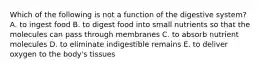 Which of the following is not a function of the digestive system? A. to ingest food B. to digest food into small nutrients so that the molecules can pass through membranes C. to absorb nutrient molecules D. to eliminate indigestible remains E. to deliver oxygen to the body's tissues