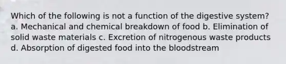 Which of the following is not a function of the digestive system? a. Mechanical and chemical breakdown of food b. Elimination of solid waste materials c. Excretion of nitrogenous waste products d. Absorption of digested food into the bloodstream