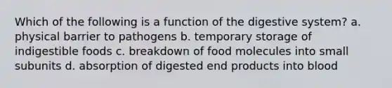 Which of the following is a function of the digestive system? a. physical barrier to pathogens b. temporary storage of indigestible foods c. breakdown of food molecules into small subunits d. absorption of digested end products into blood