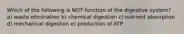 Which of the following is NOT function of the digestive system? a) waste elimination b) chemical digestion c) nutrient absorption d) mechanical digestion e) production of ATP