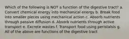 Which of the following is NOT a function of the digestive tract? a. Convert chemical energy into mechanical energy b. Break food into smaller pieces using mechanical action c. Absorb nutrients through passive diffusion d. Absorb nutrients through active transport e. Excrete wastes f. Transport food using peristalsis g. All of the above are functions of the digestive tract