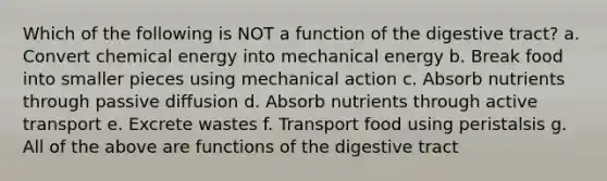 Which of the following is NOT a function of the digestive tract? a. Convert chemical energy into mechanical energy b. Break food into smaller pieces using mechanical action c. Absorb nutrients through passive diffusion d. Absorb nutrients through active transport e. Excrete wastes f. Transport food using peristalsis g. All of the above are functions of the digestive tract