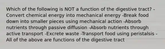 Which of the following is NOT a function of the digestive tract? -Convert chemical energy into mechanical energy -Break food down into smaller pieces using mechanical action -Absorb nutrients through passive diffusion -Absorb nutrients through active transport -Excrete waste -Transport food using peristalsis -All of the above are functions of the digestive tract