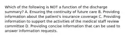 Which of the following is NOT a function of the discharge summary? A. Ensuring the continuity of future care B. Providing information about the patient's insurance coverage C. Providing information to support the activities of the medical staff review committee D. Providing concise information that can be used to answer information requests.