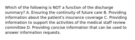 Which of the following is NOT a function of the discharge summary? A. Ensuring the continuity of future care B. Providing information about the patient's insurance coverage C. Providing information to support the activities of the medical staff review committee D. Providing concise information that can be used to answer information requests.