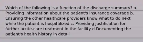 Which of the following is a function of the discharge summary? a. Providing information about the patient's insurance coverage b. Ensuring the other healthcare providers know what to do next while the patient is hospitalized c. Providing justification for further acute-care treatment in the facility d.Documenting the patient's health history in detail