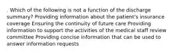 . Which of the following is not a function of the discharge summary? Providing information about the patient's insurance coverage Ensuring the continuity of future care Providing information to support the activities of the medical staff review committee Providing concise information that can be used to answer information requests