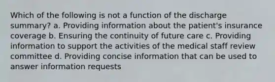 Which of the following is not a function of the discharge summary? a. Providing information about the patient's insurance coverage b. Ensuring the continuity of future care c. Providing information to support the activities of the medical staff review committee d. Providing concise information that can be used to answer information requests