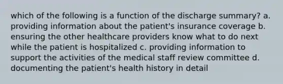 which of the following is a function of the discharge summary? a. providing information about the patient's insurance coverage b. ensuring the other healthcare providers know what to do next while the patient is hospitalized c. providing information to support the activities of the medical staff review committee d. documenting the patient's health history in detail