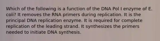 Which of the following is a function of the DNA Pol I enzyme of E. coli? It removes the RNA primers during replication. It is the principal DNA replication enzyme. It is required for complete replication of the leading strand. It synthesizes the primers needed to initiate DNA synthesis.