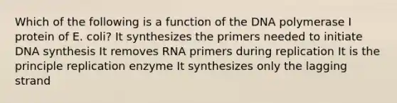 Which of the following is a function of the DNA polymerase I protein of E. coli? It synthesizes the primers needed to initiate DNA synthesis It removes RNA primers during replication It is the principle replication enzyme It synthesizes only the lagging strand