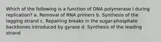 Which of the following is a function of DNA polymerase I during replication? a. Removal of RNA primers b. Synthesis of the lagging strand c. Repairing breaks in the sugar-phosphate backbones introduced by gyrase d. Synthesis of the leading strand