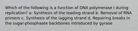 Which of the following is a function of DNA polymerase I during replication? a. Synthesis of the leading strand b. Removal of RNA primers c. Synthesis of the lagging strand d. Repairing breaks in the sugar-phosphaate backbones introduced by gyrase