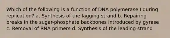 Which of the following is a function of DNA polymerase I during replication? a. Synthesis of the lagging strand b. Repairing breaks in the sugar-phosphate backbones introduced by gyrase c. Removal of RNA primers d. Synthesis of the leading strand