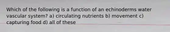 Which of the following is a function of an echinoderms water vascular system? a) circulating nutrients b) movement c) capturing food d) all of these