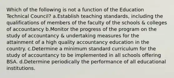 Which of the following is not a function of the Education Technical Council? a.Establish teaching standards, including the qualifications of members of the faculty of the schools & colleges of accountancy b.Monitor the progress of the program on the study of accountancy & undertaking measures for the attainment of a high quality accountancy education in the country. c.Determine a minimum standard curriculum for the study of accountancy to be implemented in all schools offering BSA. d.Determine periodically the performance of all educational institutions.