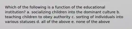 Which of the following is a function of the educational institution? a. socializing children into the dominant culture b. teaching children to obey authority c. sorting of individuals into various statuses d. all of the above e. none of the above