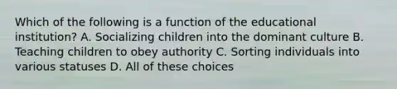 Which of the following is a function of the educational institution? A. Socializing children into the dominant culture B. Teaching children to obey authority C. Sorting individuals into various statuses D. All of these choices