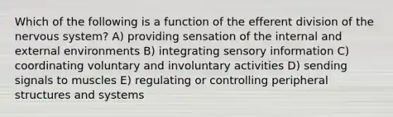 Which of the following is a function of the efferent division of the nervous system? A) providing sensation of the internal and external environments B) integrating sensory information C) coordinating voluntary and involuntary activities D) sending signals to muscles E) regulating or controlling peripheral structures and systems