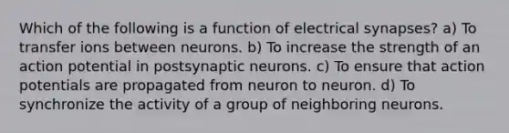 Which of the following is a function of electrical synapses? a) To transfer ions between neurons. b) To increase the strength of an action potential in postsynaptic neurons. c) To ensure that action potentials are propagated from neuron to neuron. d) To synchronize the activity of a group of neighboring neurons.