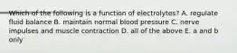 Which of the following is a function of electrolytes? A. regulate fluid balance B. maintain normal blood pressure C. nerve impulses and muscle contraction D. all of the above E. a and b only