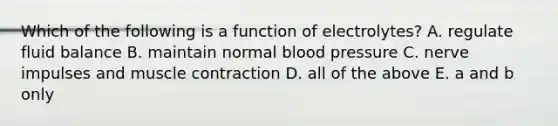 Which of the following is a function of electrolytes? A. regulate fluid balance B. maintain normal blood pressure C. nerve impulses and muscle contraction D. all of the above E. a and b only