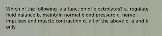 Which of the following is a function of electrolytes? a. regulate fluid balance b. maintain normal blood pressure c. nerve impulses and muscle contraction d. all of the above e. a and b only