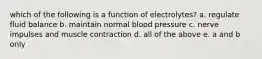 which of the following is a function of electrolytes? a. regulate fluid balance b. maintain normal blood pressure c. nerve impulses and muscle contraction d. all of the above e. a and b only