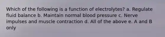 Which of the following is a function of electrolytes? a. Regulate fluid balance b. Maintain normal blood pressure c. Nerve impulses and muscle contraction d. All of the above e. A and B only