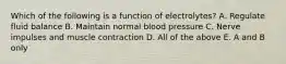 Which of the following is a function of electrolytes? A. Regulate fluid balance B. Maintain normal blood pressure C. Nerve impulses and muscle contraction D. All of the above E. A and B only