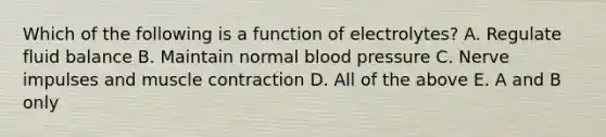 Which of the following is a function of electrolytes? A. Regulate fluid balance B. Maintain normal blood pressure C. Nerve impulses and muscle contraction D. All of the above E. A and B only