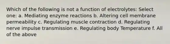 Which of the following is not a function of electrolytes: Select one: a. Mediating enzyme reactions b. Altering cell membrane permeability c. Regulating muscle contraction d. Regulating nerve impulse transmission e. Regulating body Temperature f. All of the above