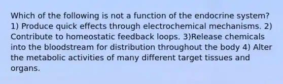 Which of the following is not a function of the endocrine system? 1) Produce quick effects through electrochemical mechanisms. 2) Contribute to homeostatic feedback loops. 3)Release chemicals into the bloodstream for distribution throughout the body 4) Alter the metabolic activities of many different target tissues and organs.