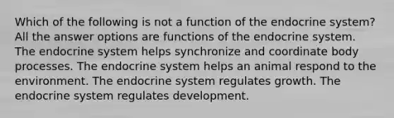 Which of the following is not a function of the endocrine system? All the answer options are functions of the endocrine system. The endocrine system helps synchronize and coordinate body processes. The endocrine system helps an animal respond to the environment. The endocrine system regulates growth. The endocrine system regulates development.