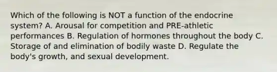 Which of the following is NOT a function of the endocrine system? A. Arousal for competition and PRE-athletic performances B. Regulation of hormones throughout the body C. Storage of and elimination of bodily waste D. Regulate the body's growth, and sexual development.