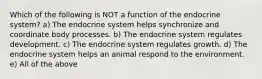 Which of the following is NOT a function of the endocrine system? a) The endocrine system helps synchronize and coordinate body processes. b) The endocrine system regulates development. c) The endocrine system regulates growth. d) The endocrine system helps an animal respond to the environment. e) All of the above