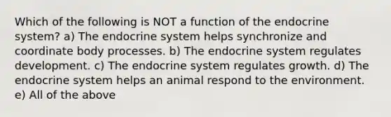 Which of the following is NOT a function of the <a href='https://www.questionai.com/knowledge/k97r8ZsIZg-endocrine-system' class='anchor-knowledge'>endocrine system</a>? a) The endocrine system helps synchronize and coordinate body processes. b) The endocrine system regulates development. c) The endocrine system regulates growth. d) The endocrine system helps an animal respond to the environment. e) All of the above