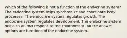 Which of the following is not a function of the endocrine system? The endocrine system helps synchronize and coordinate body processes. The endocrine system regulates growth. The endocrine system regulates development. The endocrine system helps an animal respond to the environment. All the answer options are functions of the endocrine system.