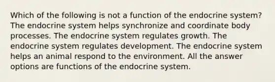 Which of the following is not a function of the <a href='https://www.questionai.com/knowledge/k97r8ZsIZg-endocrine-system' class='anchor-knowledge'>endocrine system</a>? The endocrine system helps synchronize and coordinate body processes. The endocrine system regulates growth. The endocrine system regulates development. The endocrine system helps an animal respond to the environment. All the answer options are functions of the endocrine system.