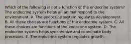 Which of the following is not a function of the endocrine system? The endocrine system helps an animal respond to the environment. A. The endocrine system regulates development. B. All these choices are functions of the endocrine system. C. All these choices are functions of the endocrine system. D. The endocrine system helps synchronize and coordinate body processes. E. The endocrine system regulates growth.